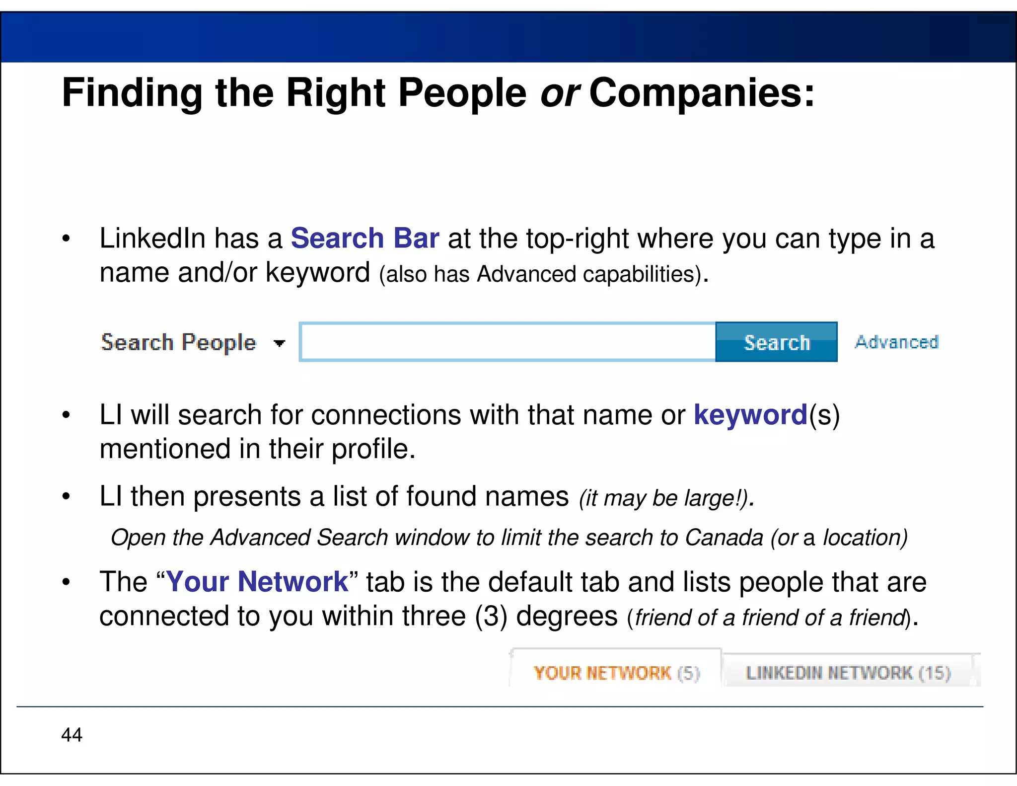 Finding the Right People or Companies:


•    LinkedIn has a Search Bar at the top-right where you can type in a
     name and/or keyword (also has Advanced capabilities).




•    LI will search for connections with that name or keyword(s)
     mentioned in their profile.
•    LI then presents a list of found names (it may be large!).
     Open the Advanced Search window to limit the search to Canada (or a location)

•    The “Your Network” tab is the default tab and lists people that are
     connected to you within three (3) degrees (friend of a friend of a friend).



44
 