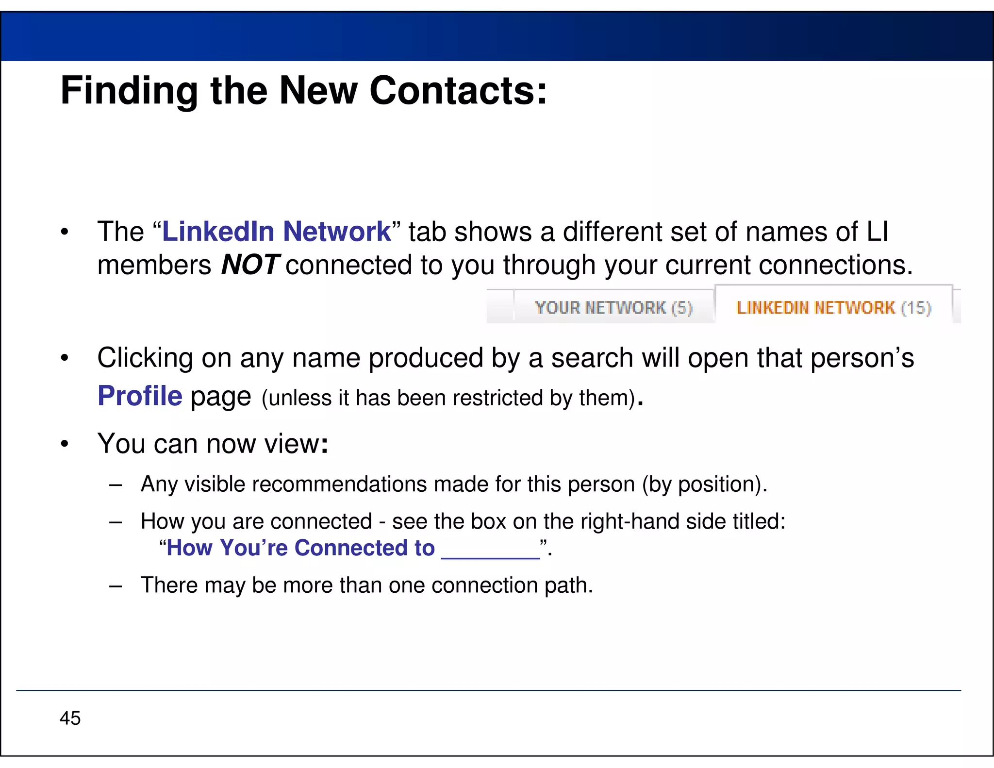 Finding the New Contacts:


•    The “LinkedIn Network” tab shows a different set of names of LI
     members NOT connected to you through your current connections.


•    Clicking on any name produced by a search will open that person’s
     Profile page (unless it has been restricted by them).
•    You can now view:
     – Any visible recommendations made for this person (by position).
     – How you are connected - see the box on the right-hand side titled:
        “How You’re Connected to ________”.
     – There may be more than one connection path.




45
 