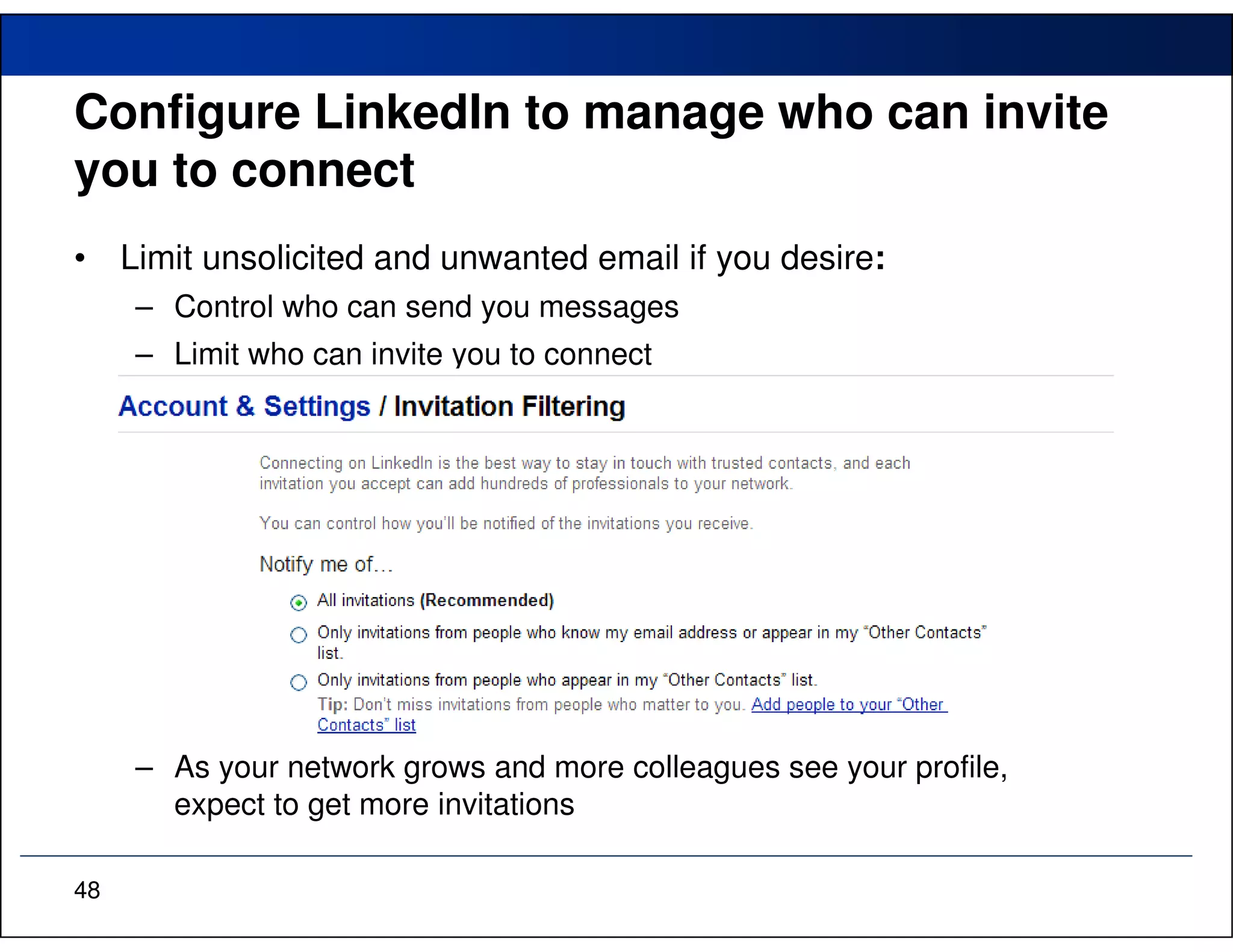 Configure LinkedIn to manage who can invite
you to connect
•    Limit unsolicited and unwanted email if you desire:
      – Control who can send you messages
      – Limit who can invite you to connect




      – As your network grows and more colleagues see your profile,
        expect to get more invitations

48
 