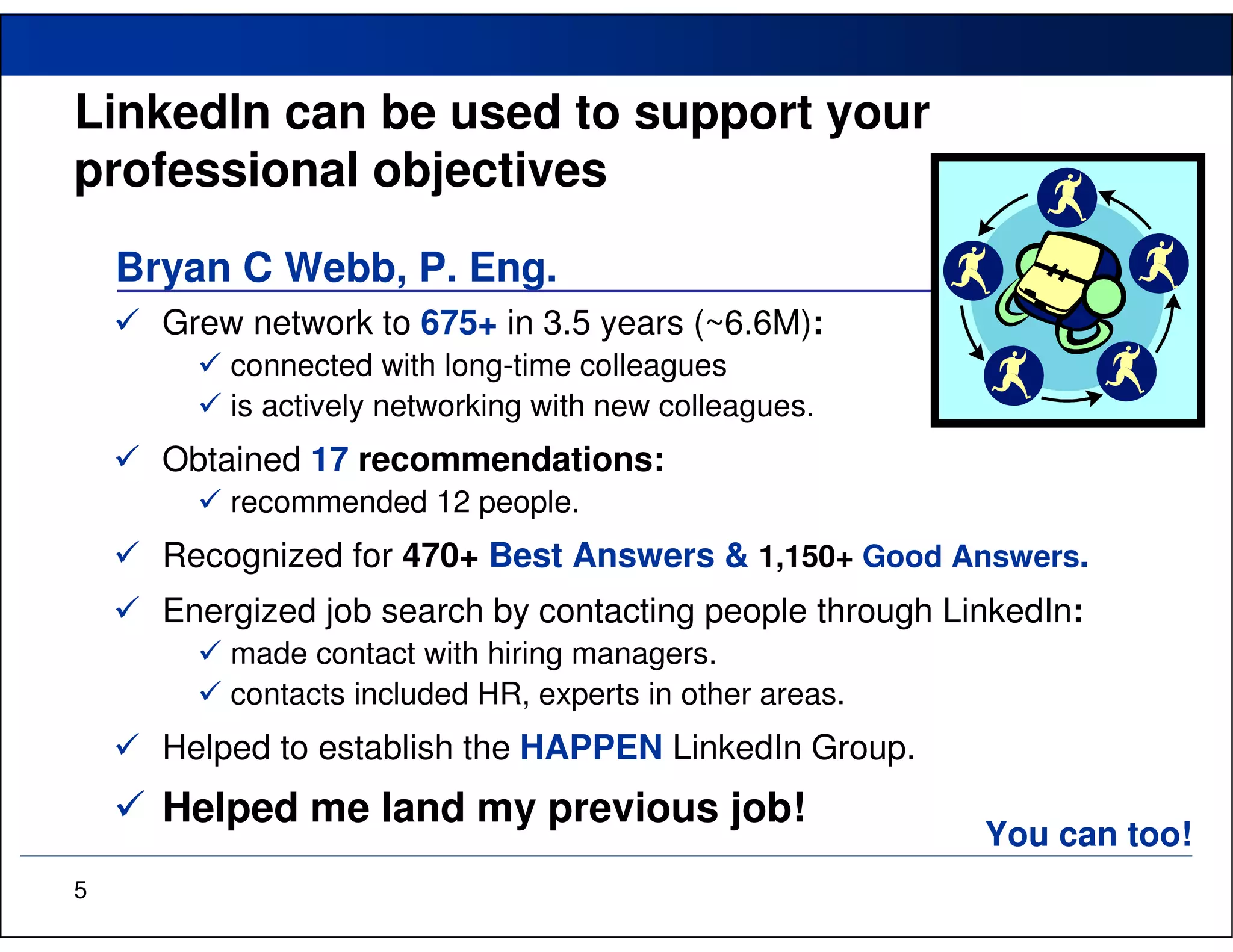 LinkedIn can be used to support your
professional objectives
    Bryan C Webb, P. Eng.
      Grew network to 675+ in 3.5 years (~6.6M):
          connected with long-time colleagues
          is actively networking with new colleagues.
      Obtained 17 recommendations:
          recommended 12 people.
      Recognized for 470+ Best Answers & 1,150+ Good Answers.
      Energized job search by contacting people through LinkedIn:
          made contact with hiring managers.
          contacts included HR, experts in other areas.
      Helped to establish the HAPPEN LinkedIn Group.
      Helped me land my previous job!
                                                          You can too!
5
 