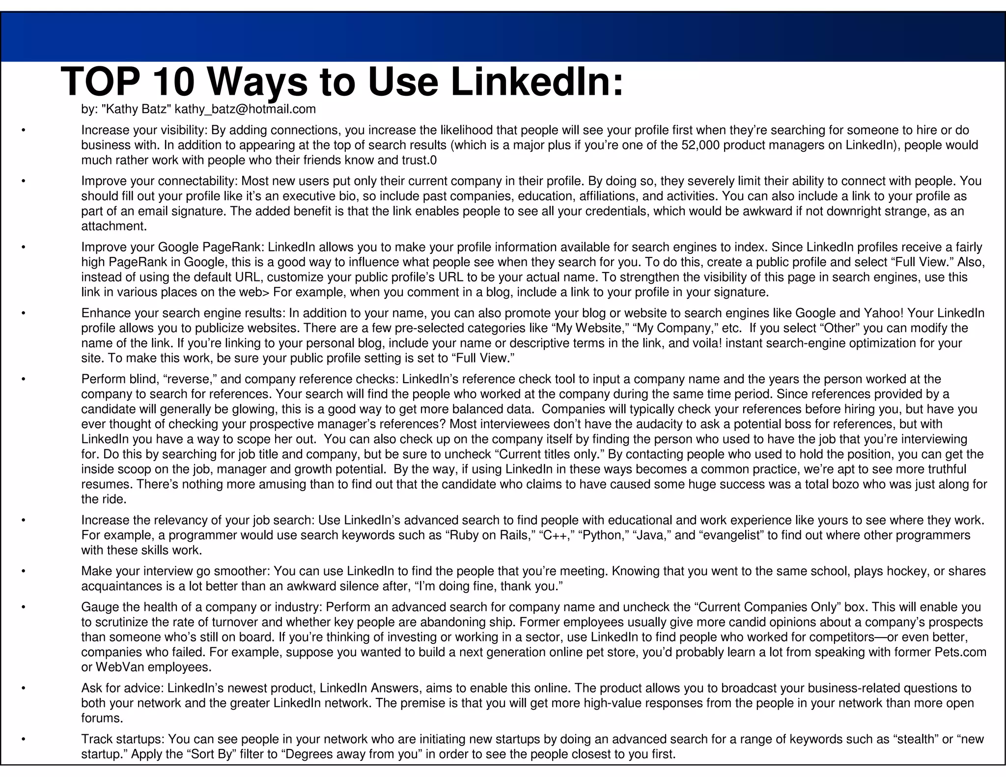 TOP 10 Ways to Use LinkedIn:
     by: "Kathy Batz" kathy_batz@hotmail.com
•    Increase your visibility: By adding connections, you increase the likelihood that people will see your profile first when they’re searching for someone to hire or do
     business with. In addition to appearing at the top of search results (which is a major plus if you’re one of the 52,000 product managers on LinkedIn), people would
     much rather work with people who their friends know and trust.0
•    Improve your connectability: Most new users put only their current company in their profile. By doing so, they severely limit their ability to connect with people. You
     should fill out your profile like it’s an executive bio, so include past companies, education, affiliations, and activities. You can also include a link to your profile as
     part of an email signature. The added benefit is that the link enables people to see all your credentials, which would be awkward if not downright strange, as an
     attachment.
•    Improve your Google PageRank: LinkedIn allows you to make your profile information available for search engines to index. Since LinkedIn profiles receive a fairly
     high PageRank in Google, this is a good way to influence what people see when they search for you. To do this, create a public profile and select “Full View.” Also,
     instead of using the default URL, customize your public profile’s URL to be your actual name. To strengthen the visibility of this page in search engines, use this
     link in various places on the web> For example, when you comment in a blog, include a link to your profile in your signature.
•    Enhance your search engine results: In addition to your name, you can also promote your blog or website to search engines like Google and Yahoo! Your LinkedIn
     profile allows you to publicize websites. There are a few pre-selected categories like “My Website,” “My Company,” etc. If you select “Other” you can modify the
     name of the link. If you’re linking to your personal blog, include your name or descriptive terms in the link, and voila! instant search-engine optimization for your
     site. To make this work, be sure your public profile setting is set to “Full View.”
•    Perform blind, “reverse,” and company reference checks: LinkedIn’s reference check tool to input a company name and the years the person worked at the
     company to search for references. Your search will find the people who worked at the company during the same time period. Since references provided by a
     candidate will generally be glowing, this is a good way to get more balanced data. Companies will typically check your references before hiring you, but have you
     ever thought of checking your prospective manager’s references? Most interviewees don’t have the audacity to ask a potential boss for references, but with
     LinkedIn you have a way to scope her out. You can also check up on the company itself by finding the person who used to have the job that you’re interviewing
     for. Do this by searching for job title and company, but be sure to uncheck “Current titles only.” By contacting people who used to hold the position, you can get the
     inside scoop on the job, manager and growth potential. By the way, if using LinkedIn in these ways becomes a common practice, we’re apt to see more truthful
     resumes. There’s nothing more amusing than to find out that the candidate who claims to have caused some huge success was a total bozo who was just along for
     the ride.
•    Increase the relevancy of your job search: Use LinkedIn’s advanced search to find people with educational and work experience like yours to see where they work.
     For example, a programmer would use search keywords such as “Ruby on Rails,” “C++,” “Python,” “Java,” and “evangelist” to find out where other programmers
     with these skills work.
•    Make your interview go smoother: You can use LinkedIn to find the people that you’re meeting. Knowing that you went to the same school, plays hockey, or shares
     acquaintances is a lot better than an awkward silence after, “I’m doing fine, thank you.”
•    Gauge the health of a company or industry: Perform an advanced search for company name and uncheck the “Current Companies Only” box. This will enable you
     to scrutinize the rate of turnover and whether key people are abandoning ship. Former employees usually give more candid opinions about a company’s prospects
     than someone who’s still on board. If you’re thinking of investing or working in a sector, use LinkedIn to find people who worked for competitors—or even better,
     companies who failed. For example, suppose you wanted to build a next generation online pet store, you’d probably learn a lot from speaking with former Pets.com
     or WebVan employees.
•    Ask for advice: LinkedIn’s newest product, LinkedIn Answers, aims to enable this online. The product allows you to broadcast your business-related questions to
     both your network and the greater LinkedIn network. The premise is that you will get more high-value responses from the people in your network than more open
     forums.
    51
•    Track startups: You can see people in your network who are initiating new startups by doing an advanced search for a range of keywords such as “stealth” or “new
     startup.” Apply the “Sort By” filter to “Degrees away from you” in order to see the people closest to you first.
 