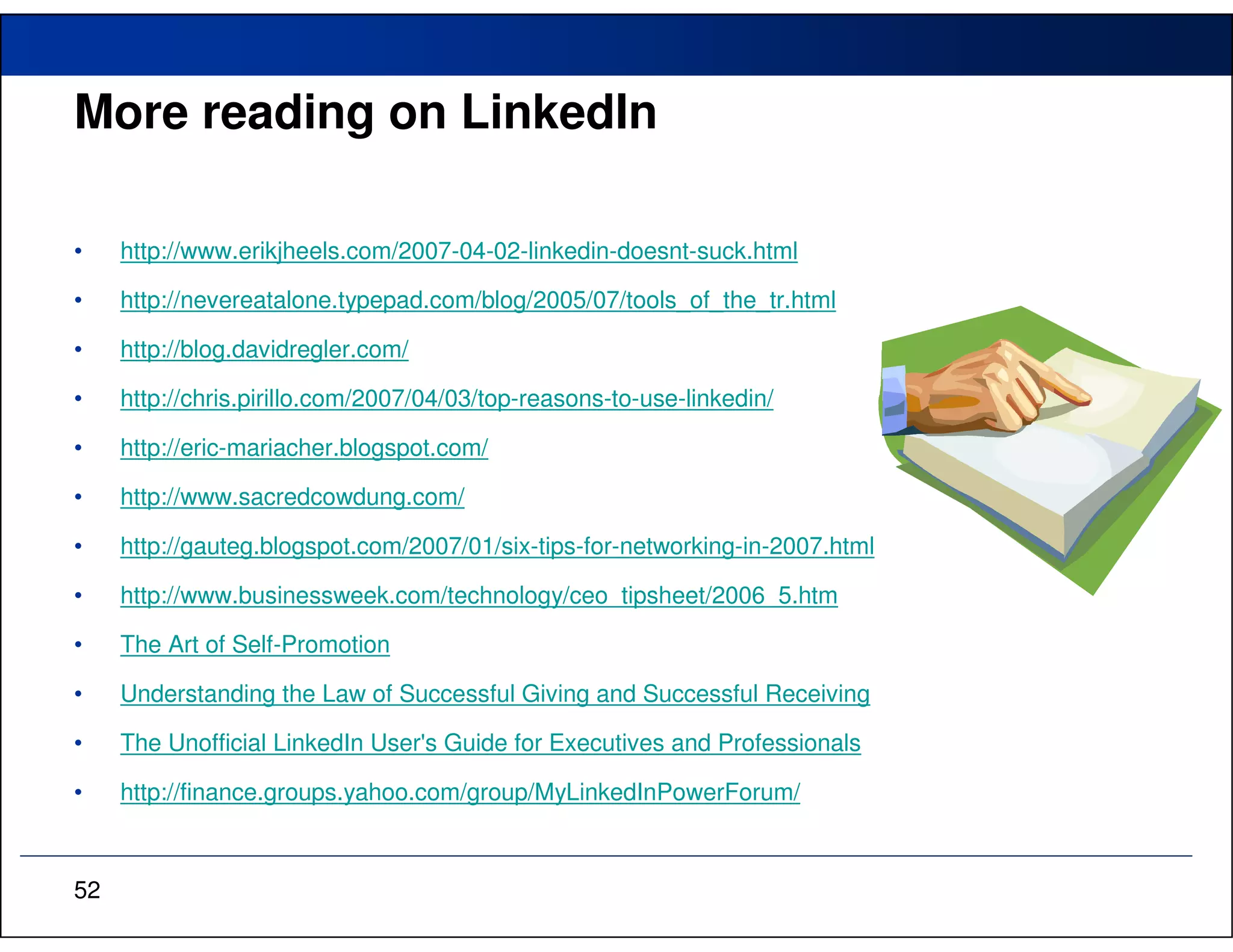 More reading on LinkedIn

•    http://www.erikjheels.com/2007-04-02-linkedin-doesnt-suck.html

•    http://nevereatalone.typepad.com/blog/2005/07/tools_of_the_tr.html

•    http://blog.davidregler.com/

•    http://chris.pirillo.com/2007/04/03/top-reasons-to-use-linkedin/

•    http://eric-mariacher.blogspot.com/

•    http://www.sacredcowdung.com/

•    http://gauteg.blogspot.com/2007/01/six-tips-for-networking-in-2007.html

•    http://www.businessweek.com/technology/ceo_tipsheet/2006_5.htm

•    The Art of Self-Promotion

•    Understanding the Law of Successful Giving and Successful Receiving

•    The Unofficial LinkedIn User's Guide for Executives and Professionals

•    http://finance.groups.yahoo.com/group/MyLinkedInPowerForum/



52
 