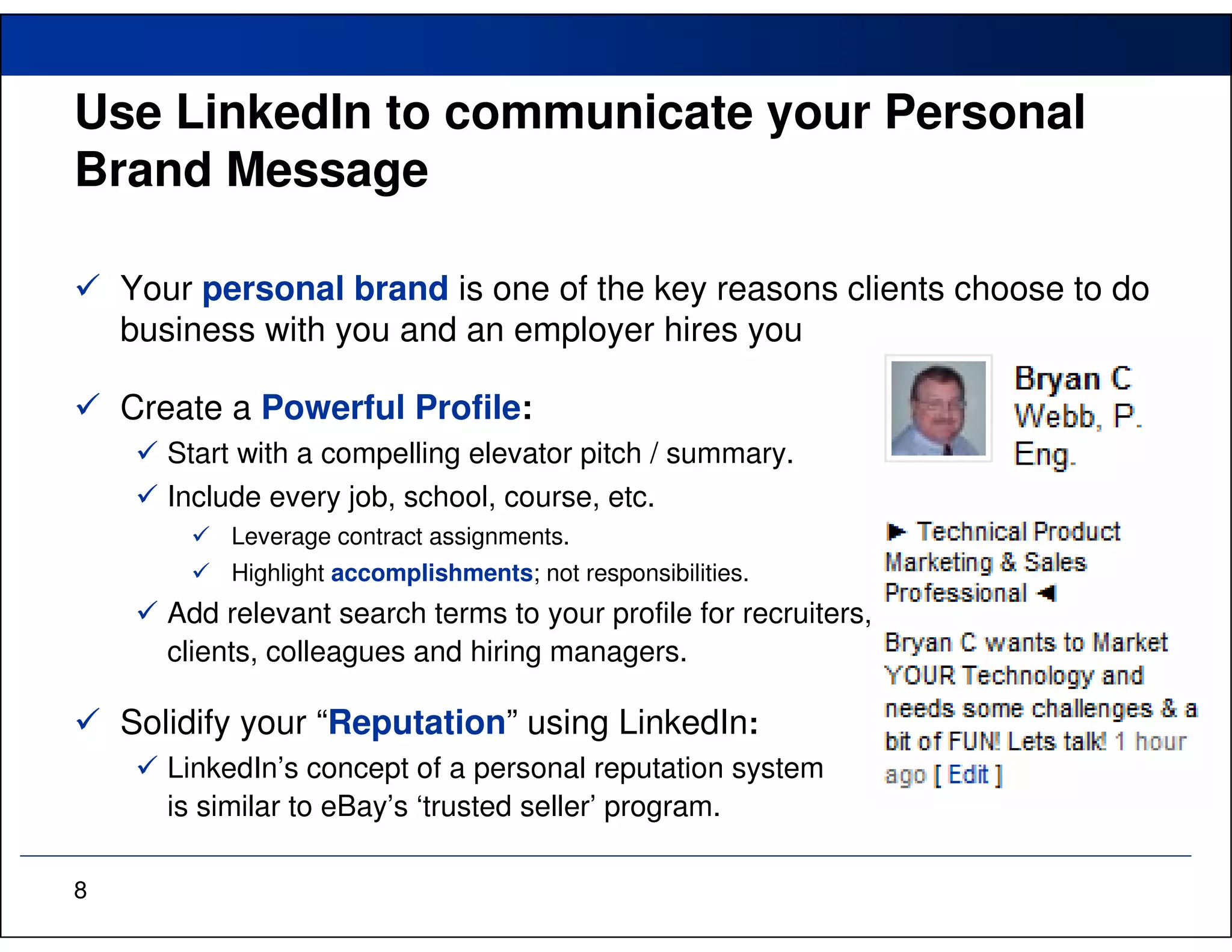 Use LinkedIn to communicate your Personal
Brand Message

    Your personal brand is one of the key reasons clients choose to do
    business with you and an employer hires you

    Create a Powerful Profile:
       Start with a compelling elevator pitch / summary.
       Include every job, school, course, etc.
            Leverage contract assignments.
            Highlight accomplishments; not responsibilities.
       Add relevant search terms to your profile for recruiters,
       clients, colleagues and hiring managers.

    Solidify your “Reputation” using LinkedIn:
       LinkedIn’s concept of a personal reputation system
       is similar to eBay’s ‘trusted seller’ program.

8
 
