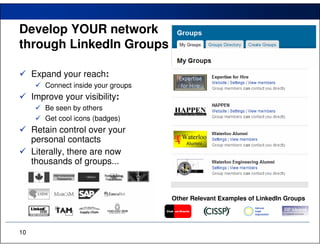 Develop YOUR network
through LinkedIn Groups

     Expand your reach:
        Connect inside your groups
     Improve your visibility:
        Be seen by others
        Get cool icons (badges)
     Retain control over your
     personal contacts
     Literally, there are now
     thousands of groups...



                                     Other Relevant Examples of LinkedIn Groups




10
 
