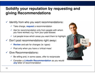 Solidify your reputation by requesting and
giving Recommendations

     Identify from who you want recommendations:
        Take charge, request a recommendation
        Ask for recommendation only from people with whom
        you have worked; e.g. from your past bosses
        Let people know which areas you want them to highlight

     Don’t post recommendations right away:
        Review and ask for changes (ie: typos)
        Post only when you have a ‘critical mass’

     Give Recommendations:
        Be willing and, in some cases, offer to reciprocate
        Consider a LinkedIn Recommendation as you would
        any letter of recommendation

11
 
