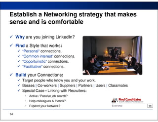 Establish a Networking strategy that makes
sense and is comfortable

     Why are you joining LinkedIn?
     Find a Style that works:
        “Personal” connections.
        “Common interest” connections.
        “Opportunistic” connections.
        “Facilitative” connections.

     Build your Connections:
        Target people who know you and your work.
        Bosses | Co-workers | Suppliers | Partners | Users | Classmates
        Special Case - Linking with Recruiters:
          • Active / Passive job search?
          • Help colleagues & friends?
          • Expand your Network?

14
 