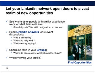 Let your LinkedIn network open doors to a vast
realm of new opportunities

     See where other people with similar experience
     work, or what their skills are:
        Search by Job Title, skill, designation, school, etc.

     Read LinkedIn Answers for relevant
     discussions:
        Who is answering?
        Where do they work?
        What are they saying?

     Check out folks in your Groups:
        Where do people work, what jobs do they have?

     Who’s viewing your profile?
                                                                Find Opportunities

28
 