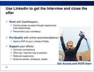 Use Linkedin to get the Interview and close the
offer

     Work with GateKeepers:
        Communicate success through experiences
        and relationships.
        Personalize your candidacy.

     Pre-Qualify with online recommendations:
        Send a PDF of your Linkedin Profile.

     Support your efforts:
        Common connections.
        Who has / had this role or position.
        Relevant experience.
        Great co-worker, employee, leader.

                                                  Get Access and WOW them
31
 