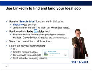 Use LinkedIn to find and land your Ideal Job


     Use the “Search Jobs” function within LinkedIn:
        Exclusive job postings.
        Jobs listed on the tab "The Web" (5+ Million jobs listed).
     Use LinkedIn’s                         tool:
        Find connections in companies posting on Monster,
        HotJobs, CareerBuilder, Craigslist, etc. (not Workopolis yet…).
     Search job descriptions, skills or tools.
     Follow-up on your submissions:
        HR.
        Find the hiring manager.
        Connect with potential staff.
        Chat with other company insiders.
                                                                          Find it & Get it
32
 