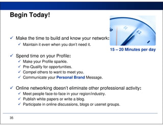 Begin Today!


     Make the time to build and know your network:
        Maintain it even when you don’t need it.
                                                           15 – 20 Minutes per day
     Spend time on your Profile:
        Make your Profile sparkle.
        Pre-Qualify for opportunities.
        Compel others to want to meet you.
        Communicate your Personal Brand Message.

     Online networking doesn’t eliminate other professional activity:
        Meet people face-to-face in your region/industry.
        Publish white papers or write a blog.
        Participate in online discussions, blogs or usenet groups.


35
 