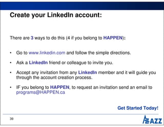 Create your LinkedIn account:


There are 3 ways to do this (4 if you belong to HAPPEN):


•    Go to www.linkedin.com and follow the simple directions.

•    Ask a LinkedIn friend or colleague to invite you.

•    Accept any invitation from any LinkedIn member and it will guide you
     through the account creation process.

•    IF you belong to HAPPEN, to request an invitation send an email to
     programs@HAPPEN.ca


                                                         Get Started Today!

39
 