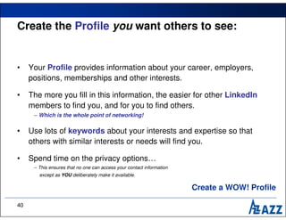 Create the Profile you want others to see:


•    Your Profile provides information about your career, employers,
     positions, memberships and other interests.

•    The more you fill in this information, the easier for other LinkedIn
     members to find you, and for you to find others.
      – Which is the whole point of networking!

•    Use lots of keywords about your interests and expertise so that
     others with similar interests or needs will find you.

•    Spend time on the privacy options…
      – This ensures that no one can access your contact information
        except as YOU deliberately make it available.

                                                                       Create a WOW! Profile

40
 