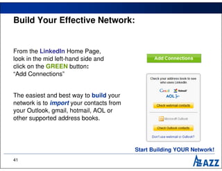 Build Your Effective Network:


From the LinkedIn Home Page,
look in the mid left-hand side and
click on the GREEN button:
“Add Connections”


The easiest and best way to build your
network is to import your contacts from
your Outlook, gmail, hotmail, AOL or
other supported address books.




                                          Start Building YOUR Network!
41
 