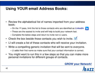Using YOUR email Address Books:


• Review the alphabetical list of names imported from your address
  book:
     – On the 1st pass, limit the list to those contacts who are identified as LinkedIn
     – These are the easiest to invite and will help to build your network fast.
     – Complete the below steps and return to invite non-LI users.
• Check the box beside those contacts you wish to invite.                   
• LI will create a list of these contacts who will receive your invitation.
• Write a compelling generic invitation that will be sent to everyone.
     – LI adds their first name so make sure that your contact information is correct.
• You might want to run this in a few steps so that you can make more
  personal invitations for different groups of contacts.

                                                                  GROW your Network!
42
 