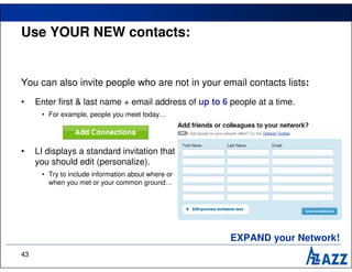 Use YOUR NEW contacts:


You can also invite people who are not in your email contacts lists:
•    Enter first & last name + email address of up to 6 people at a time.
      • For example, people you meet today…




•    LI displays a standard invitation that
     you should edit (personalize).
      • Try to include information about where or
        when you met or your common ground…




                                                        EXPAND your Network!
43
 
