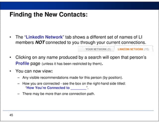 Finding the New Contacts:


•    The “LinkedIn Network” tab shows a different set of names of LI
     members NOT connected to you through your current connections.


•    Clicking on any name produced by a search will open that person’s
     Profile page (unless it has been restricted by them).
•    You can now view:
     – Any visible recommendations made for this person (by position).
     – How you are connected - see the box on the right-hand side titled:
        “How You’re Connected to ________”.
     – There may be more than one connection path.




45
 