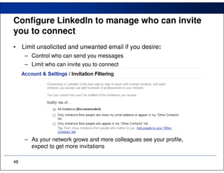 Configure LinkedIn to manage who can invite
you to connect
•    Limit unsolicited and unwanted email if you desire:
      – Control who can send you messages
      – Limit who can invite you to connect




      – As your network grows and more colleagues see your profile,
        expect to get more invitations

48
 