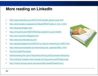 More reading on LinkedIn

•    http://www.erikjheels.com/2007-04-02-linkedin-doesnt-suck.html

•    http://nevereatalone.typepad.com/blog/2005/07/tools_of_the_tr.html

•    http://blog.davidregler.com/

•    http://chris.pirillo.com/2007/04/03/top-reasons-to-use-linkedin/

•    http://eric-mariacher.blogspot.com/

•    http://www.sacredcowdung.com/

•    http://gauteg.blogspot.com/2007/01/six-tips-for-networking-in-2007.html

•    http://www.businessweek.com/technology/ceo_tipsheet/2006_5.htm

•    The Art of Self-Promotion

•    Understanding the Law of Successful Giving and Successful Receiving

•    The Unofficial LinkedIn User's Guide for Executives and Professionals

•    http://finance.groups.yahoo.com/group/MyLinkedInPowerForum/



52
 