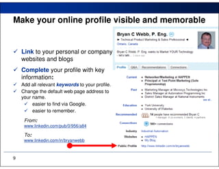 Make your online profile visible and memorable


    Link to your personal or company
    websites and blogs
    Complete your profile with key
    information:
    Add all relevant keywords to your profile.
    Change the default web page address to
    your name.
         easier to find via Google.
         easier to remember.
     From:
     www.linkedin.com/pub/0/956/a84

     To:
     www.linkedin.com/in/bryanwebb



9
 