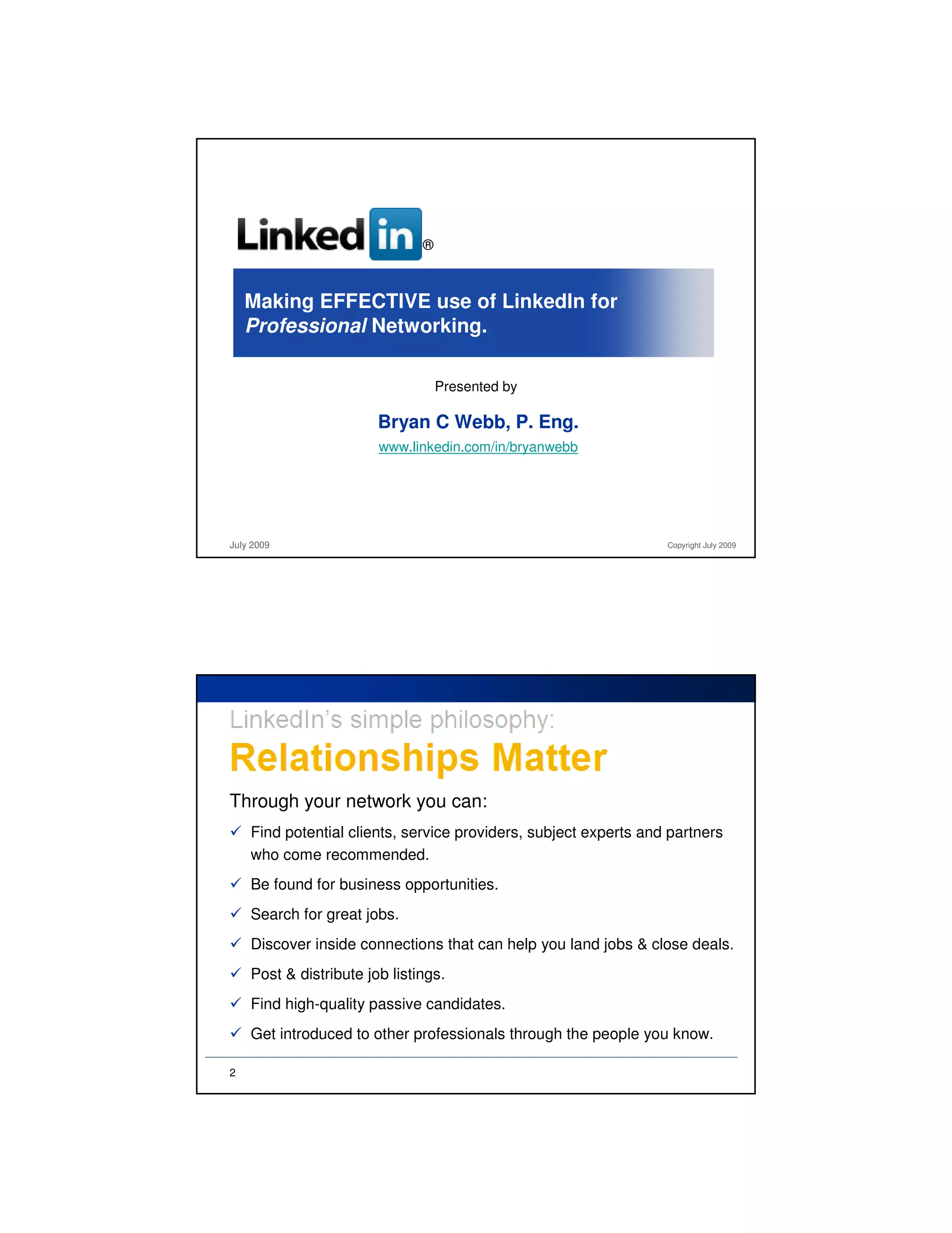 ®



    Making EFFECTIVE use of LinkedIn for
    Professional Networking.

                                   Presented by

                        Bryan C Webb, P. Eng.
                        www.linkedin.com/in/bryanwebb




July 2009                                                         Copyright July 2009




Through your network you can:
    Find potential clients, service providers, subject experts and partners
    who come recommended.
    Be found for business opportunities.
    Search for great jobs.
    Discover inside connections that can help you land jobs & close deals.
    Post & distribute job listings.
    Find high-quality passive candidates.
    Get introduced to other professionals through the people you know.

2
 