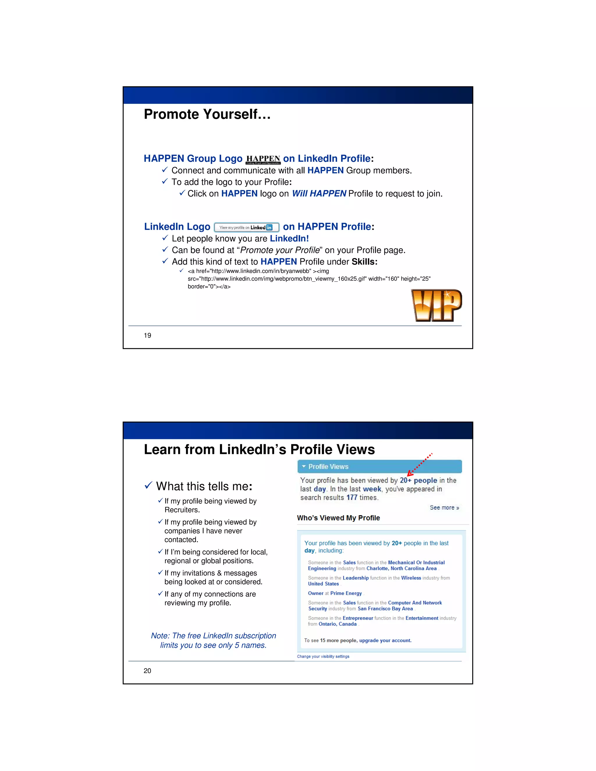 Promote Yourself…


HAPPEN Group Logo                              on LinkedIn Profile:
        Connect and communicate with all HAPPEN Group members.
        To add the logo to your Profile:
            Click on HAPPEN logo on Will HAPPEN Profile to request to join.


LinkedIn Logo                                  on HAPPEN Profile:
        Let people know you are LinkedIn!
        Can be found at “Promote your Profile” on your Profile page.
        Add this kind of text to HAPPEN Profile under Skills:
             <a href="http://www.linkedin.com/in/bryanwebb" ><img
             src="http://www.linkedin.com/img/webpromo/btn_viewmy_160x25.gif" width="160" height="25"
             border="0"></a>




19




Learn from LinkedIn’s Profile Views

     What this tells me:
      If my profile being viewed by
      Recruiters.
      If my profile being viewed by
      companies I have never
      contacted.
      If I’m being considered for local,
      regional or global positions.
      If my invitations & messages
      being looked at or considered.
      If any of my connections are
      reviewing my profile.



 Note: The free LinkedIn subscription
   limits you to see only 5 names.


20
 