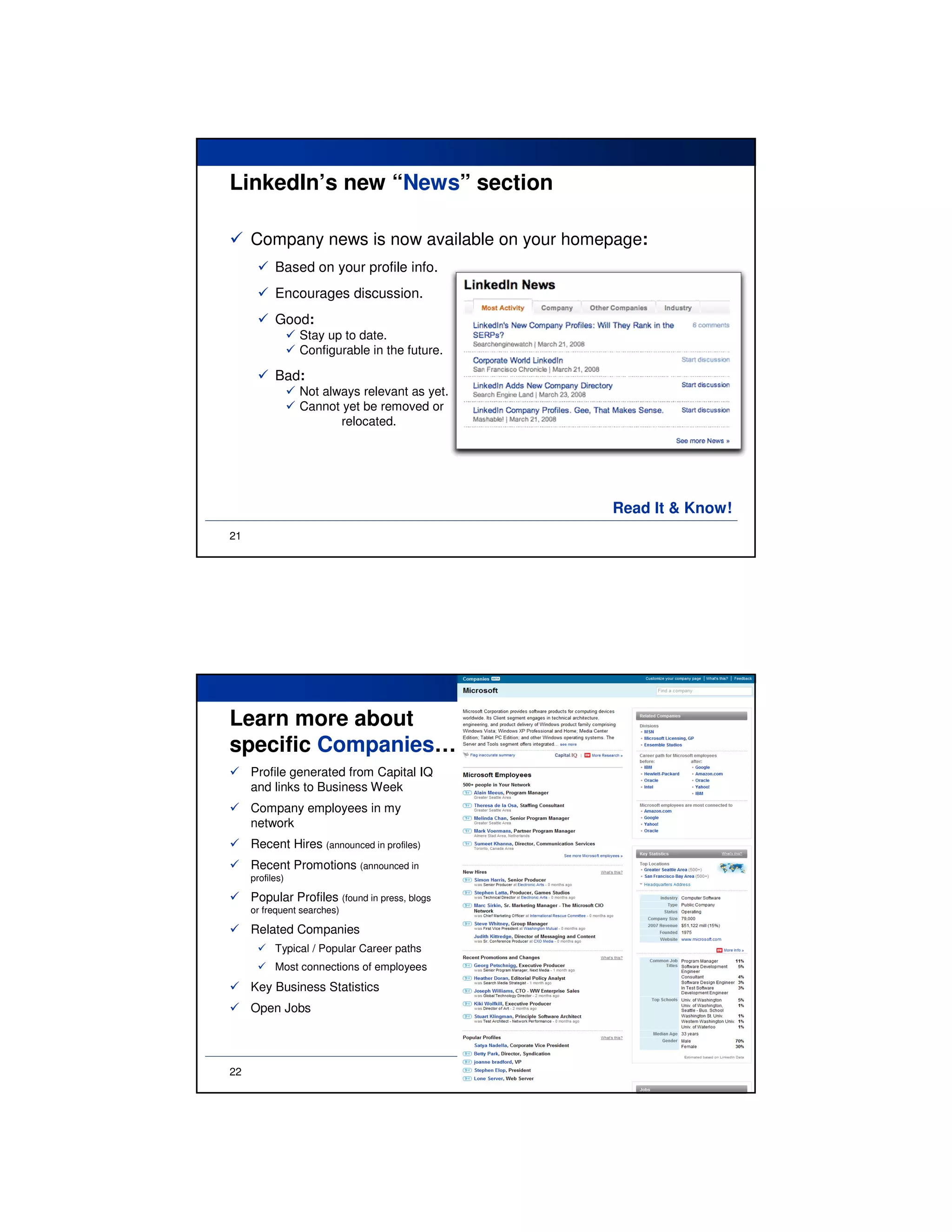 LinkedIn’s new “News” section

     Company news is now available on your homepage:
           Based on your profile info.
           Encourages discussion.
           Good:
                 Stay up to date.
                 Configurable in the future.

           Bad:
                 Not always relevant as yet.
                 Cannot yet be removed or
                        relocated.




                                               Read It & Know!
21




Learn more about
specific Companies…
     Profile generated from Capital IQ
     and links to Business Week
     Company employees in my
     network
     Recent Hires (announced in profiles)
     Recent Promotions (announced in
     profiles)

     Popular Profiles (found in press, blogs
     or frequent searches)

     Related Companies
           Typical / Popular Career paths
           Most connections of employees
     Key Business Statistics
     Open Jobs




22
 