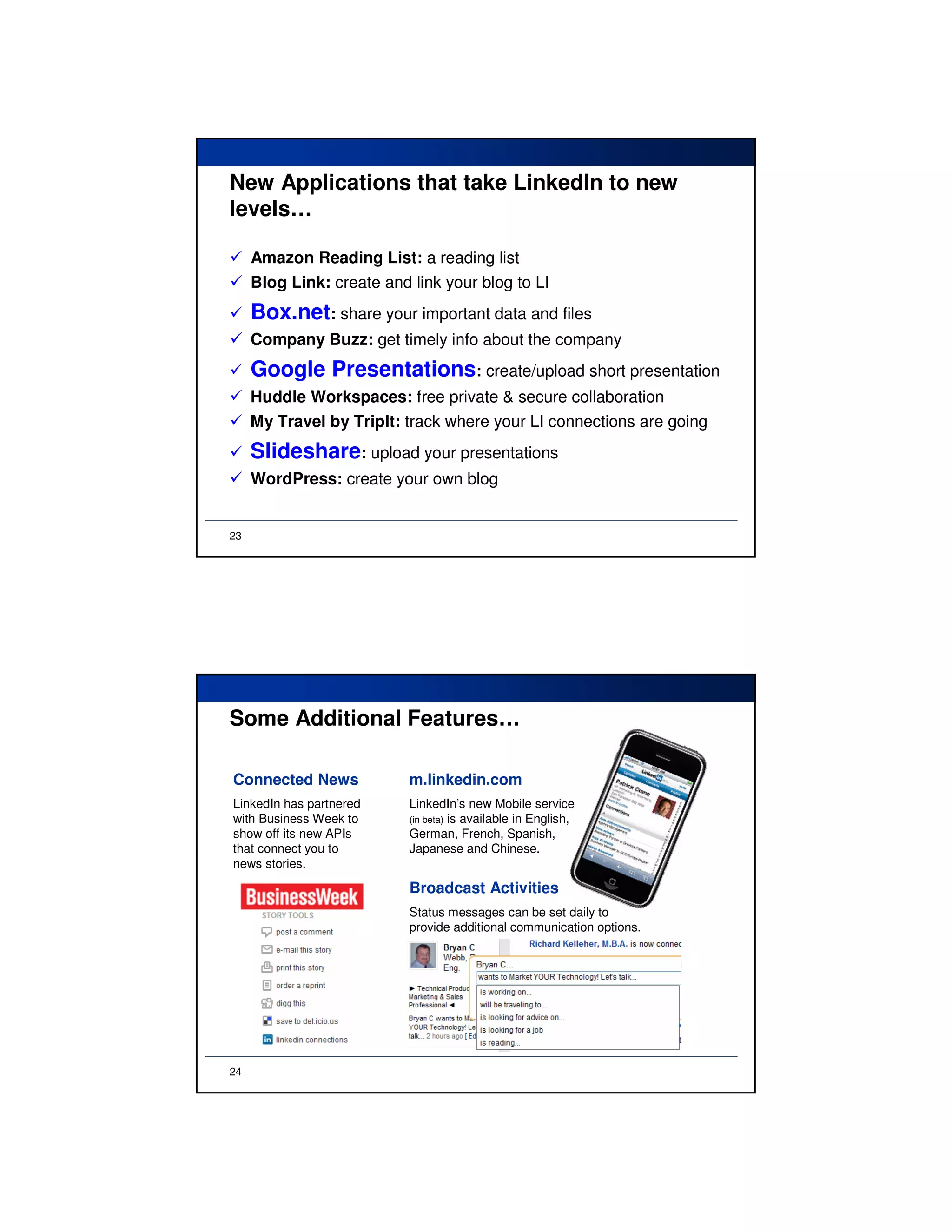 New Applications that take LinkedIn to new
levels…

     Amazon Reading List: a reading list
     Blog Link: create and link your blog to LI
     Box.net: share your important data and files
     Company Buzz: get timely info about the company
     Google Presentations: create/upload short presentation
     Huddle Workspaces: free private & secure collaboration
     My Travel by TripIt: track where your LI connections are going
     Slideshare: upload your presentations
     WordPress: create your own blog


23




Some Additional Features…

Connected News             m.linkedin.com
LinkedIn has partnered     LinkedIn’s new Mobile service
with Business Week to      (in beta) is available in English,
show off its new APIs      German, French, Spanish,
that connect you to        Japanese and Chinese.
news stories.

                           Broadcast Activities
                           Status messages can be set daily to
                           provide additional communication options.




24
 