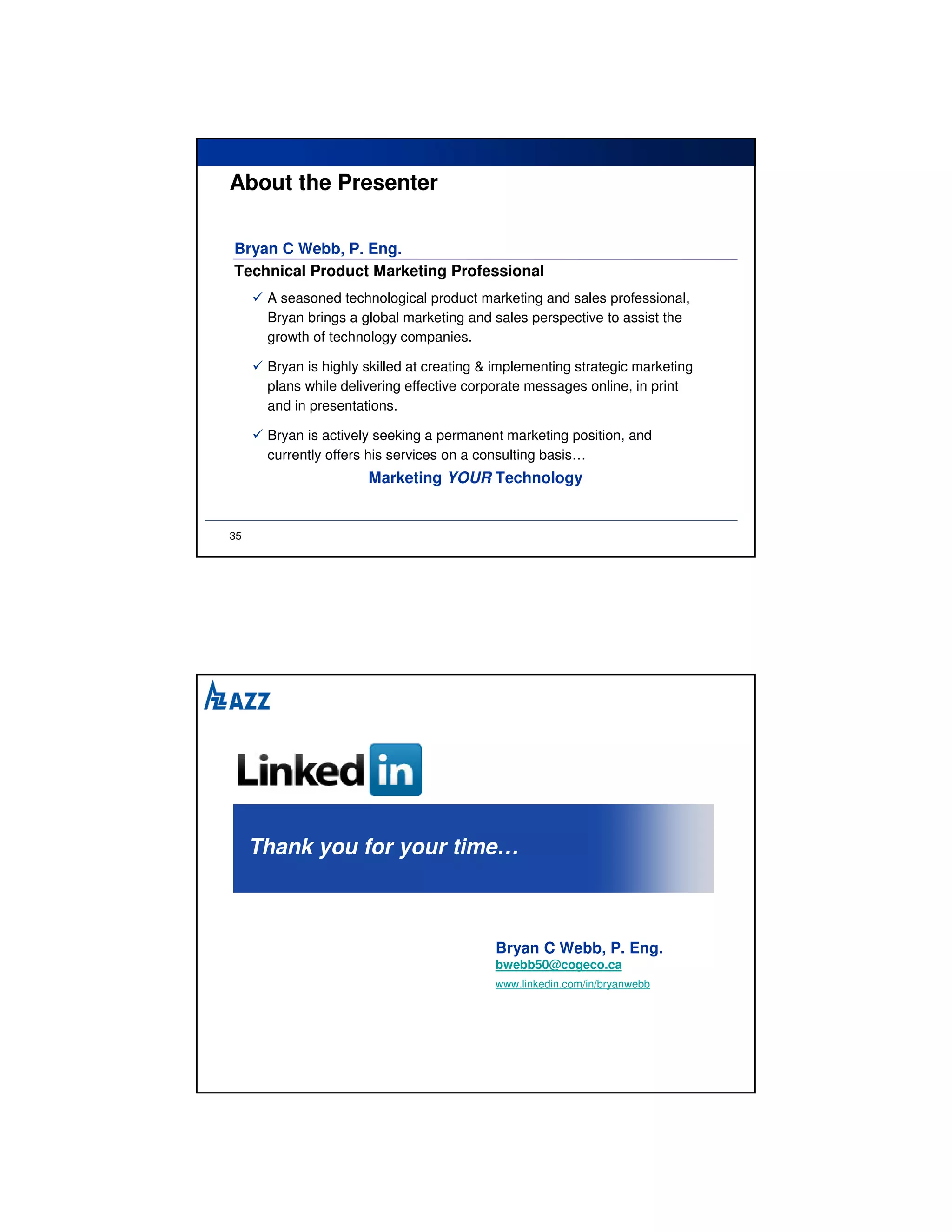 About the Presenter

Bryan C Webb, P. Eng.
Technical Product Marketing Professional
      A seasoned technological product marketing and sales professional,
      Bryan brings a global marketing and sales perspective to assist the
      growth of technology companies.

      Bryan is highly skilled at creating & implementing strategic marketing
      plans while delivering effective corporate messages online, in print
      and in presentations.

      Bryan is actively seeking a permanent marketing position, and
      currently offers his services on a consulting basis…
                      Marketing YOUR Technology


35




     Thank you for your time…



                                           Bryan C Webb, P. Eng.
                                           bwebb50@cogeco.ca
                                           www.linkedin.com/in/bryanwebb
 