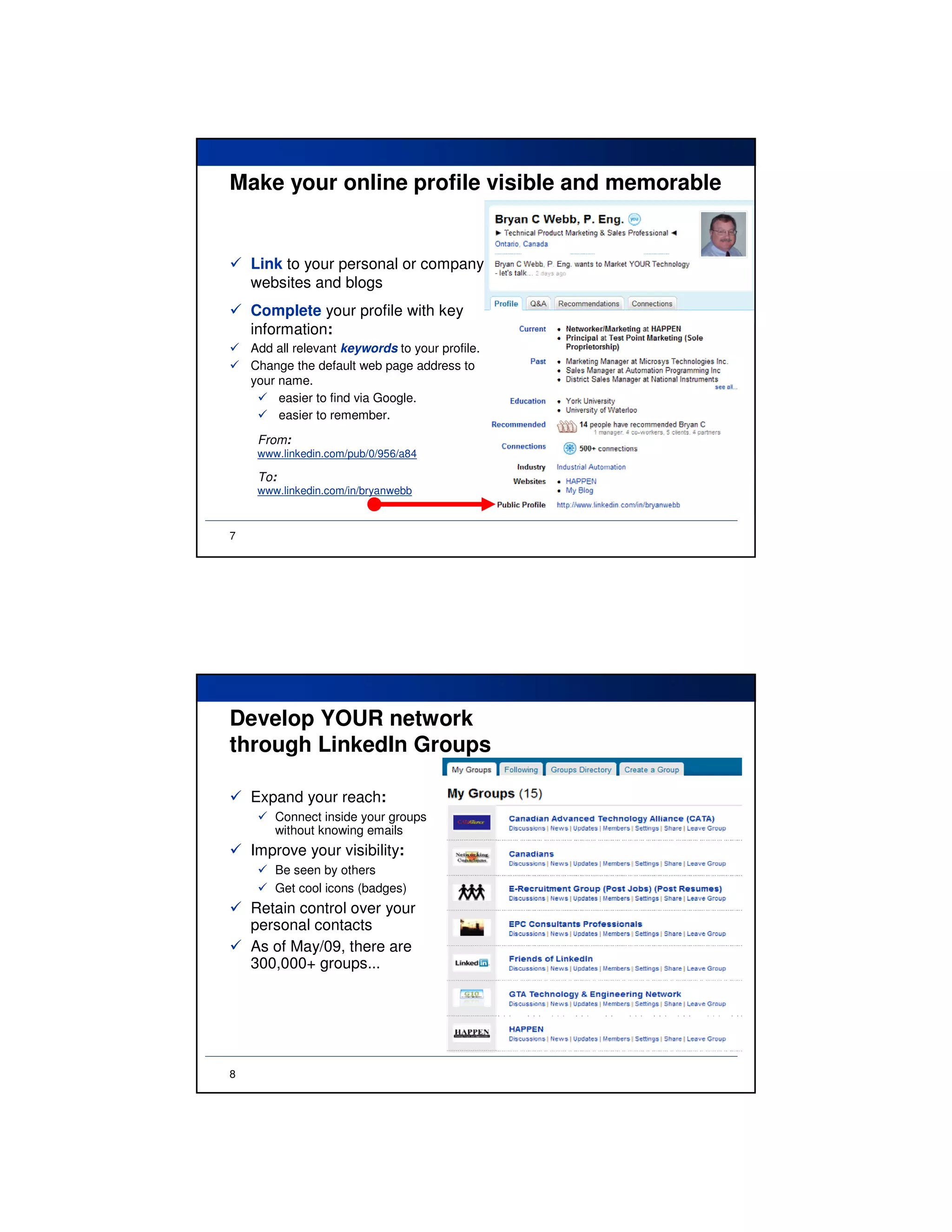Make your online profile visible and memorable


    Link to your personal or company
    websites and blogs
    Complete your profile with key
    information:
    Add all relevant keywords to your profile.
    Change the default web page address to
    your name.
         easier to find via Google.
         easier to remember.
     From:
     www.linkedin.com/pub/0/956/a84

     To:
     www.linkedin.com/in/bryanwebb



7




Develop YOUR network
through LinkedIn Groups

    Expand your reach:
        Connect inside your groups
        without knowing emails
    Improve your visibility:
        Be seen by others
        Get cool icons (badges)
    Retain control over your
    personal contacts
    As of May/09, there are
    300,000+ groups...




8
 