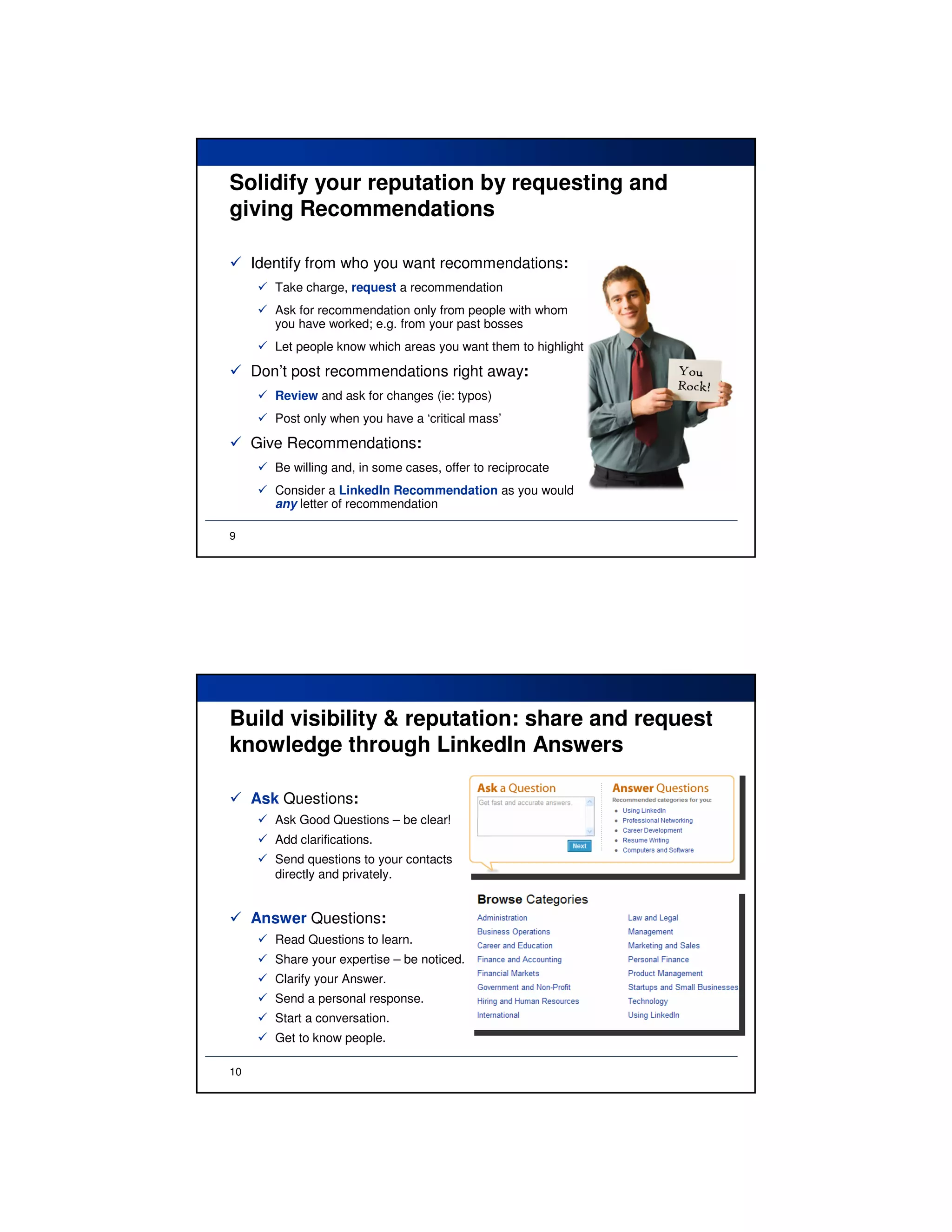 Solidify your reputation by requesting and
giving Recommendations

     Identify from who you want recommendations:
        Take charge, request a recommendation
        Ask for recommendation only from people with whom
        you have worked; e.g. from your past bosses
        Let people know which areas you want them to highlight

     Don’t post recommendations right away:
        Review and ask for changes (ie: typos)
        Post only when you have a ‘critical mass’

     Give Recommendations:
        Be willing and, in some cases, offer to reciprocate
        Consider a LinkedIn Recommendation as you would
        any letter of recommendation

9




Build visibility & reputation: share and request
knowledge through LinkedIn Answers

     Ask Questions:
        Ask Good Questions – be clear!
        Add clarifications.
        Send questions to your contacts
        directly and privately.


     Answer Questions:
        Read Questions to learn.
        Share your expertise – be noticed.
        Clarify your Answer.
        Send a personal response.
        Start a conversation.
        Get to know people.

10
 