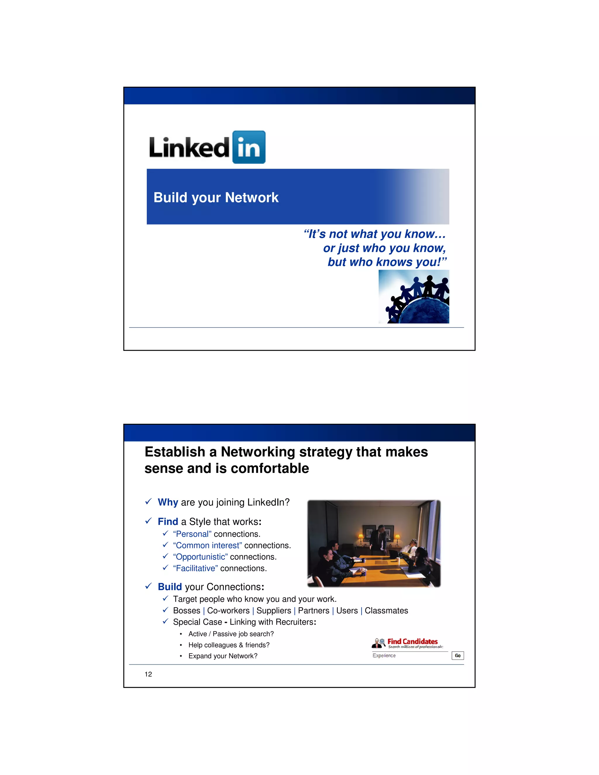 Build your Network

                                           “It’s not what you know…
                                                or just who you know,
                                                 but who knows you!”




Establish a Networking strategy that makes
sense and is comfortable

     Why are you joining LinkedIn?
     Find a Style that works:
        “Personal” connections.
        “Common interest” connections.
        “Opportunistic” connections.
        “Facilitative” connections.

     Build your Connections:
        Target people who know you and your work.
        Bosses | Co-workers | Suppliers | Partners | Users | Classmates
        Special Case - Linking with Recruiters:
          • Active / Passive job search?
          • Help colleagues & friends?
          • Expand your Network?

12
 