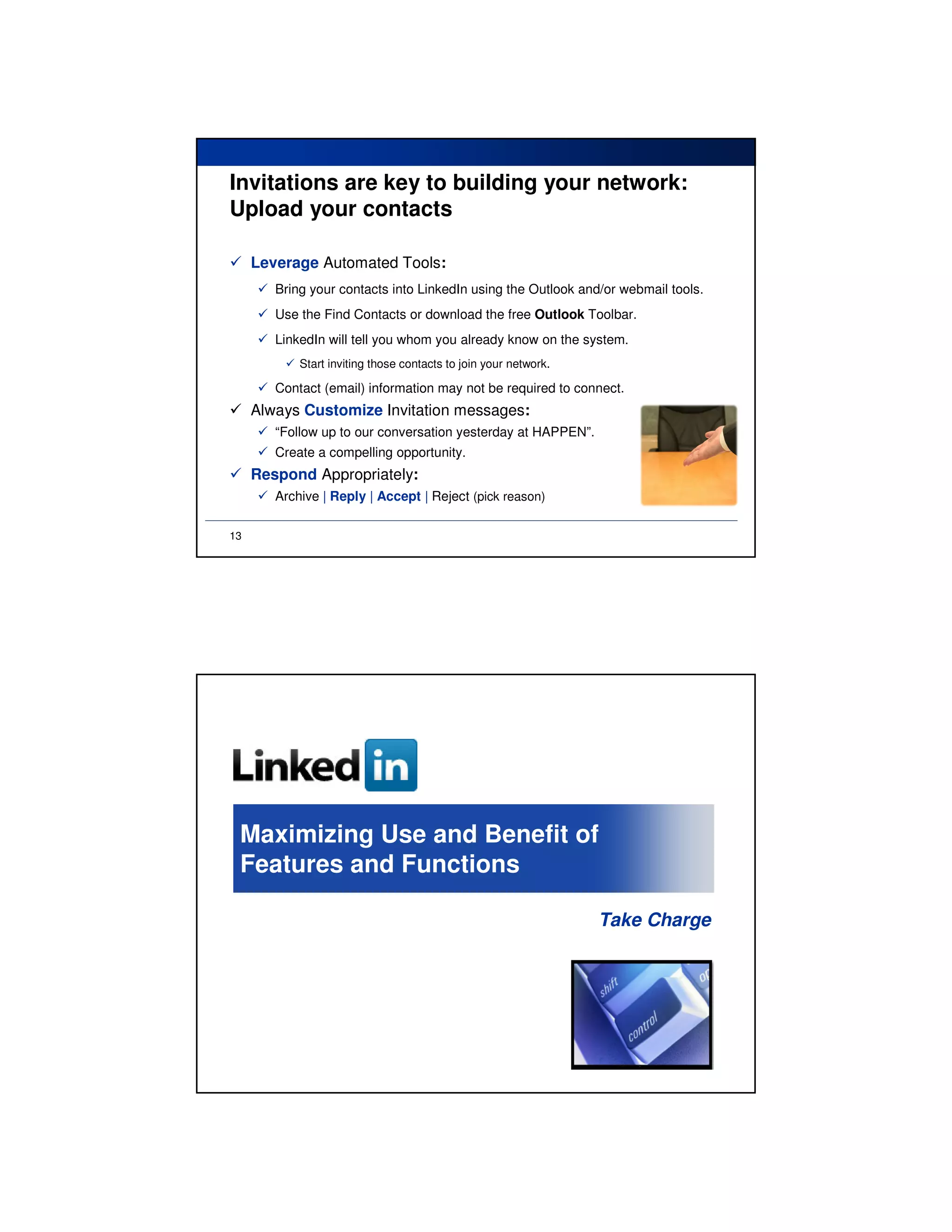 Invitations are key to building your network:
Upload your contacts

     Leverage Automated Tools:
        Bring your contacts into LinkedIn using the Outlook and/or webmail tools.
        Use the Find Contacts or download the free Outlook Toolbar.
        LinkedIn will tell you whom you already know on the system.
            Start inviting those contacts to join your network.

        Contact (email) information may not be required to connect.
     Always Customize Invitation messages:
        “Follow up to our conversation yesterday at HAPPEN”.
        Create a compelling opportunity.
     Respond Appropriately:
        Archive | Reply | Accept | Reject (pick reason)

13




 Maximizing Use and Benefit of
 Features and Functions

                                                                  Take Charge
 