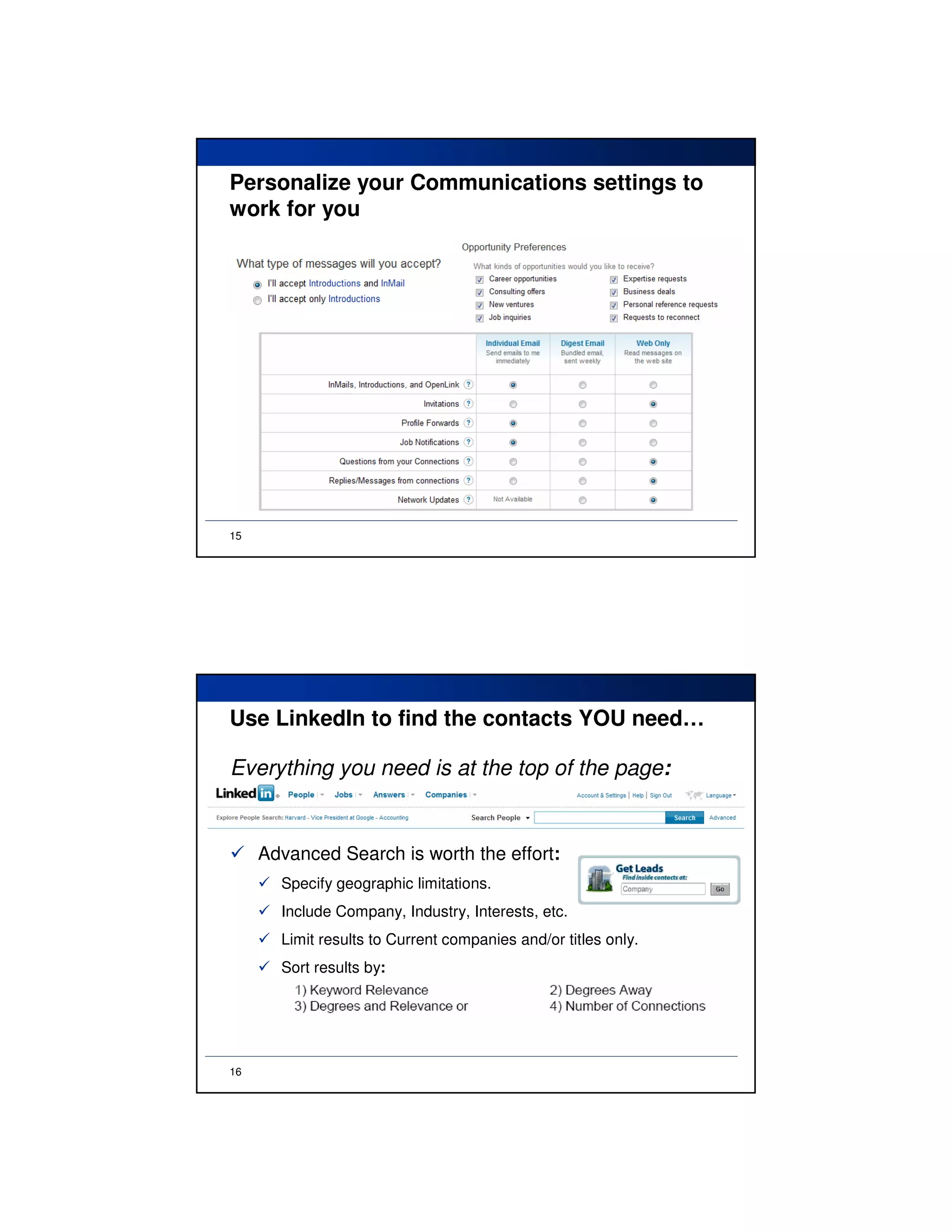 Personalize your Communications settings to
work for you




15




Use LinkedIn to find the contacts YOU need…

Everything you need is at the top of the page:


     Advanced Search is worth the effort:
       Specify geographic limitations.
       Include Company, Industry, Interests, etc.
       Limit results to Current companies and/or titles only.
       Sort results by:




16
 