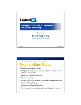 ®



    Making EFFECTIVE use of LinkedIn for
    Professional Networking.

                                   Presented by

                        Bryan C Webb, P. Eng.
                        www.linkedin.com/in/bryanwebb




July 2009                                                         Copyright July 2009




Through your network you can:
    Find potential clients, service providers, subject experts and partners
    who come recommended.
    Be found for business opportunities.
    Search for great jobs.
    Discover inside connections that can help you land jobs & close deals.
    Post & distribute job listings.
    Find high-quality passive candidates.
    Get introduced to other professionals through the people you know.

2
 