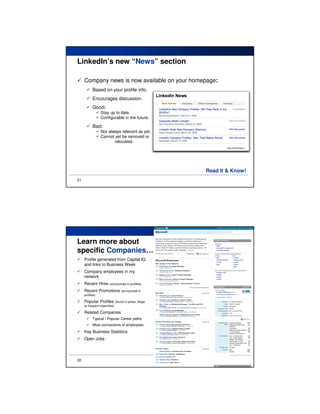LinkedIn’s new “News” section

     Company news is now available on your homepage:
           Based on your profile info.
           Encourages discussion.
           Good:
                 Stay up to date.
                 Configurable in the future.

           Bad:
                 Not always relevant as yet.
                 Cannot yet be removed or
                        relocated.




                                               Read It & Know!
21




Learn more about
specific Companies…
     Profile generated from Capital IQ
     and links to Business Week
     Company employees in my
     network
     Recent Hires (announced in profiles)
     Recent Promotions (announced in
     profiles)

     Popular Profiles (found in press, blogs
     or frequent searches)

     Related Companies
           Typical / Popular Career paths
           Most connections of employees
     Key Business Statistics
     Open Jobs




22
 