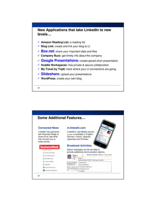 New Applications that take LinkedIn to new
levels…

     Amazon Reading List: a reading list
     Blog Link: create and link your blog to LI
     Box.net: share your important data and files
     Company Buzz: get timely info about the company
     Google Presentations: create/upload short presentation
     Huddle Workspaces: free private & secure collaboration
     My Travel by TripIt: track where your LI connections are going
     Slideshare: upload your presentations
     WordPress: create your own blog


23




Some Additional Features…

Connected News             m.linkedin.com
LinkedIn has partnered     LinkedIn’s new Mobile service
with Business Week to      (in beta) is available in English,
show off its new APIs      German, French, Spanish,
that connect you to        Japanese and Chinese.
news stories.

                           Broadcast Activities
                           Status messages can be set daily to
                           provide additional communication options.




24
 