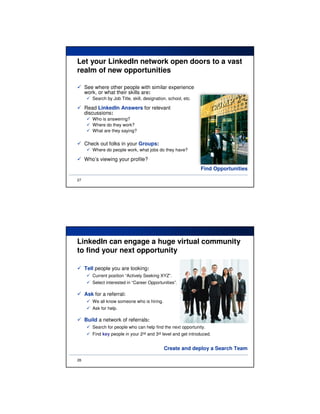 Let your LinkedIn network open doors to a vast
realm of new opportunities

     See where other people with similar experience
     work, or what their skills are:
        Search by Job Title, skill, designation, school, etc.

     Read LinkedIn Answers for relevant
     discussions:
        Who is answering?
        Where do they work?
        What are they saying?

     Check out folks in your Groups:
        Where do people work, what jobs do they have?

     Who’s viewing your profile?
                                                                Find Opportunities

27




LinkedIn can engage a huge virtual community
to find your next opportunity

     Tell people you are looking:
        Current position “Actively Seeking XYZ”.
        Select interested in “Career Opportunities”.

     Ask for a referral:
        We all know someone who is hiring.
        Ask for help.

     Build a network of referrals:
        Search for people who can help find the next opportunity.
        Find key people in your 2nd and 3rd level and get introduced.


                                              Create and deploy a Search Team

28
 