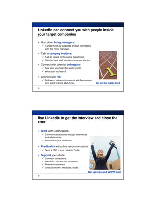 LinkedIn can connect you with people inside
your target companies

     Hunt down hiring managers:
        Target the likely suspects and get connected
        with the hiring manager.
     Talk to company insiders:
        Talk to people in the same department.
        Get the “real deal” on the culture and the job.
     Connect with potential colleagues:
        See who you might be working with.
        What can you learn?

     Connect with HR:
        Follow-up online submissions with live people
        who want to know about you.                       Get on the inside track

29




Use Linkedin to get the Interview and close the
offer

     Work with GateKeepers:
        Communicate success through experiences
        and relationships.
        Personalize your candidacy.

     Pre-Qualify with online recommendations:
        Send a PDF of your Linkedin Profile.

     Support your efforts:
        Common connections.
        Who has / had this role or position.
        Relevant experience.
        Great co-worker, employee, leader.

                                                    Get Access and WOW them
30
 