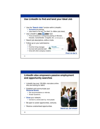 Use LinkedIn to find and land your Ideal Job


     Use the “Search Jobs” function within LinkedIn:
        Exclusive job postings.
        Jobs listed on the tab "The Web" (5+ Million jobs listed).
     Use LinkedIn’s                         tool:
        Find connections in companies posting on Monster,
        HotJobs, CareerBuilder, Craigslist, etc. (not Workopolis yet…).
     Search job descriptions, skills or tools.
     Follow-up on your submissions:
        HR.
        Find the hiring manager.
        Connect with potential staff.
        Chat with other company insiders.
                                                                          Find it & Get it
31




LinkedIn also empowers passive employment
and opportunity searches

     LinkedIn has over 150,000+ recruiters online
     who are looking for talent.

     Establish and communicate your
     Personal Brand:
        Get recommendations or referrals.
        Answer Questions.

     Grow your network:
        Connect to, and be seen by, more people.

     Be open to career opportunities, ventures.

     Receive unadvertised opportunities.
                                                               Stand out, Get ahead!

32
 