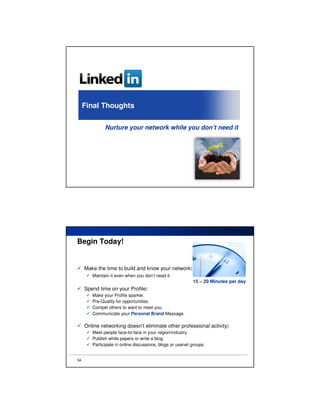 Final Thoughts

              Nurture your network while you don’t need it




Begin Today!


     Make the time to build and know your network:
        Maintain it even when you don’t need it.
                                                           15 – 20 Minutes per day
     Spend time on your Profile:
        Make your Profile sparkle.
        Pre-Qualify for opportunities.
        Compel others to want to meet you.
        Communicate your Personal Brand Message.

     Online networking doesn’t eliminate other professional activity:
        Meet people face-to-face in your region/industry.
        Publish white papers or write a blog.
        Participate in online discussions, blogs or usenet groups.


34
 