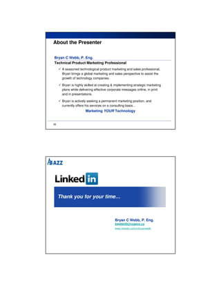 About the Presenter

Bryan C Webb, P. Eng.
Technical Product Marketing Professional
      A seasoned technological product marketing and sales professional,
      Bryan brings a global marketing and sales perspective to assist the
      growth of technology companies.

      Bryan is highly skilled at creating & implementing strategic marketing
      plans while delivering effective corporate messages online, in print
      and in presentations.

      Bryan is actively seeking a permanent marketing position, and
      currently offers his services on a consulting basis…
                      Marketing YOUR Technology


35




     Thank you for your time…



                                           Bryan C Webb, P. Eng.
                                           bwebb50@cogeco.ca
                                           www.linkedin.com/in/bryanwebb
 