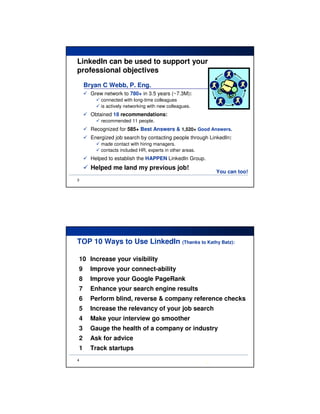 LinkedIn can be used to support your
professional objectives
    Bryan C Webb, P. Eng.
      Grew network to 780+ in 3.5 years (~7.3M):
          connected with long-time colleagues
          is actively networking with new colleagues.
      Obtained 18 recommendations:
          recommended 11 people.
      Recognized for 585+ Best Answers & 1,520+ Good Answers.
      Energized job search by contacting people through LinkedIn:
          made contact with hiring managers.
          contacts included HR, experts in other areas.
      Helped to establish the HAPPEN LinkedIn Group.
      Helped me land my previous job!
                                                              You can too!
3




TOP 10 Ways to Use LinkedIn (Thanks to Kathy Batz):

10 Increase your visibility
9     Improve your connect-ability
8     Improve your Google PageRank
7     Enhance your search engine results
6     Perform blind, reverse & company reference checks
5     Increase the relevancy of your job search
4     Make your interview go smoother
3     Gauge the health of a company or industry
2     Ask for advice
1     Track startups
4
                                                          a
 