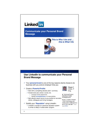 Communicate your Personal Brand
    Message

                                                   This is Who I Am and …
                                                           this is What I Do




Use LinkedIn to communicate your Personal
Brand Message

    Your personal brand is one of the key reasons clients choose to do
    business with you and an employer hires you

    Create a Powerful Profile:
       Start with a compelling elevator pitch / summary.
       Include every job, school, course, etc.
            Leverage contract assignments.
            Highlight accomplishments; not responsibilities.
       Add relevant search terms to your profile for recruiters,
       clients, colleagues and hiring managers.

    Solidify your “Reputation” using LinkedIn:
       LinkedIn’s concept of a personal reputation system
       is similar to eBay’s ‘trusted seller’ program.

6
 