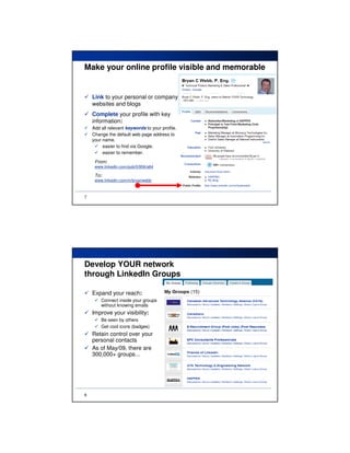 Make your online profile visible and memorable


    Link to your personal or company
    websites and blogs
    Complete your profile with key
    information:
    Add all relevant keywords to your profile.
    Change the default web page address to
    your name.
         easier to find via Google.
         easier to remember.
     From:
     www.linkedin.com/pub/0/956/a84

     To:
     www.linkedin.com/in/bryanwebb



7




Develop YOUR network
through LinkedIn Groups

    Expand your reach:
        Connect inside your groups
        without knowing emails
    Improve your visibility:
        Be seen by others
        Get cool icons (badges)
    Retain control over your
    personal contacts
    As of May/09, there are
    300,000+ groups...




8
 