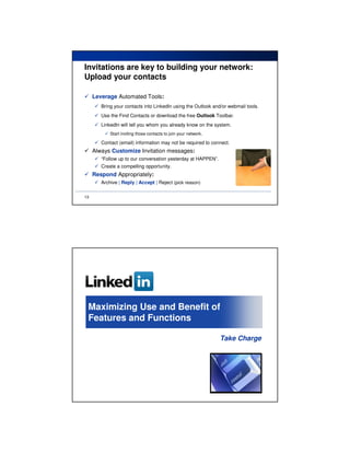 Invitations are key to building your network:
Upload your contacts

     Leverage Automated Tools:
        Bring your contacts into LinkedIn using the Outlook and/or webmail tools.
        Use the Find Contacts or download the free Outlook Toolbar.
        LinkedIn will tell you whom you already know on the system.
            Start inviting those contacts to join your network.

        Contact (email) information may not be required to connect.
     Always Customize Invitation messages:
        “Follow up to our conversation yesterday at HAPPEN”.
        Create a compelling opportunity.
     Respond Appropriately:
        Archive | Reply | Accept | Reject (pick reason)

13




 Maximizing Use and Benefit of
 Features and Functions

                                                                  Take Charge
 