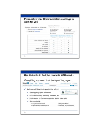 Personalize your Communications settings to
work for you




15




Use LinkedIn to find the contacts YOU need…

Everything you need is at the top of the page:


     Advanced Search is worth the effort:
       Specify geographic limitations.
       Include Company, Industry, Interests, etc.
       Limit results to Current companies and/or titles only.
       Sort results by:




16
 