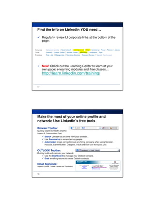 Find the info on LinkedIn YOU need…

      Regularly review LI corporate links at the bottom of the
      page:




      New! Check out the Learning Center to learn at your
      own pace: e-learning modules and free classes…
      http://learn.linkedin.com/training/


17




Make the most of your online profile and
network: Use LinkedIn’s free tools
Browser Toolbar:
Quickly search LinkedIn anytime
Supports IE, Firefox and Mac (Tiger)

          Search LinkedIn at any time from your browser.
          Use Bookmarks to remember key people.
          Jobsinsider shows connections at any hiring company when using Monster,
          HotJobs, CareerBuilder, Craigslist, Vault and Dice (not Workopolis, yet).

OUTLOOK Toolbar:
Quickly build and maintain your network:
        Use the Dashboard to manage your Outlook contacts.
        Grab email signatures to create Outlook contacts.

Email Signature:
Supports Outlook, Outlook Express and Thunderbird.




18
 