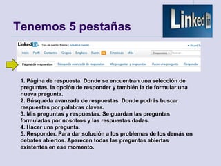 Tenemos 5 pestañas



 1. Página de respuesta. Donde se encuentran una selección de
 preguntas, la opción de responder y también la de formular una
 nueva pregunta.
 2. Búsqueda avanzada de respuestas. Donde podrás buscar
 respuestas por palabras claves.
 3. Mis preguntas y respuestas. Se guardan las preguntas
 formuladas por nosotros y las respuestas dadas.
 4. Hacer una pregunta.
 5. Responder. Para dar solución a los problemas de los demás en
 debates abiertos. Aparecen todas las preguntas abiertas
 existentes en ese momento.
 