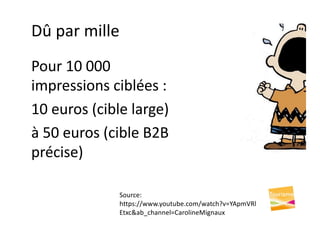 Dû par mille
Pour 10 000
impressions ciblées :
10 euros (cible large)
à 50 euros (cible B2B
précise)
Source:
https://www.youtube.com/watch?v=YApmVRl
Etxc&ab_channel=CarolineMignaux
 