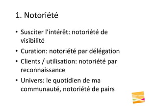 1. Notoriété
• Susciter l’intérêt: notoriété de
visibilité
• Curation: notoriété par délégation
• Clients / utilisation: notoriété par
reconnaissance
• Univers: le quotidien de ma
communauté, notoriété de pairs
 
